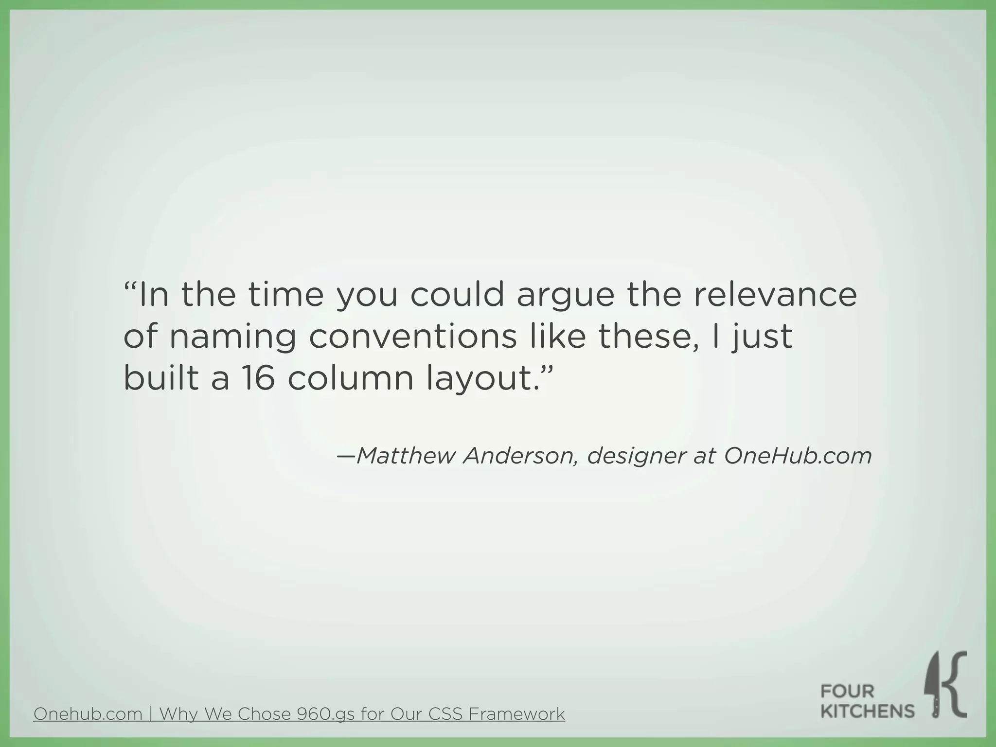 “In the time you could argue the relevance
         of naming conventions like these, I just
         built a 16 column layout.”

                              —Matthew Anderson, designer at OneHub.com




Onehub.com | Why We Chose 960.gs for Our CSS Framework
 