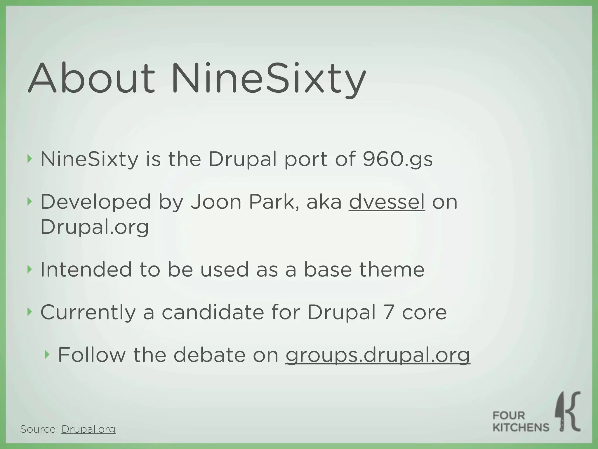 About NineSixty
 ‣   NineSixty is the Drupal port of 960.gs
 ‣   Developed by Joon Park, aka dvessel on
     Drupal.org
 ‣   Intended to be used as a base theme
 ‣   Currently a candidate for Drupal 7 core
     ‣   Follow the debate on groups.drupal.org


Source: Drupal.org
 