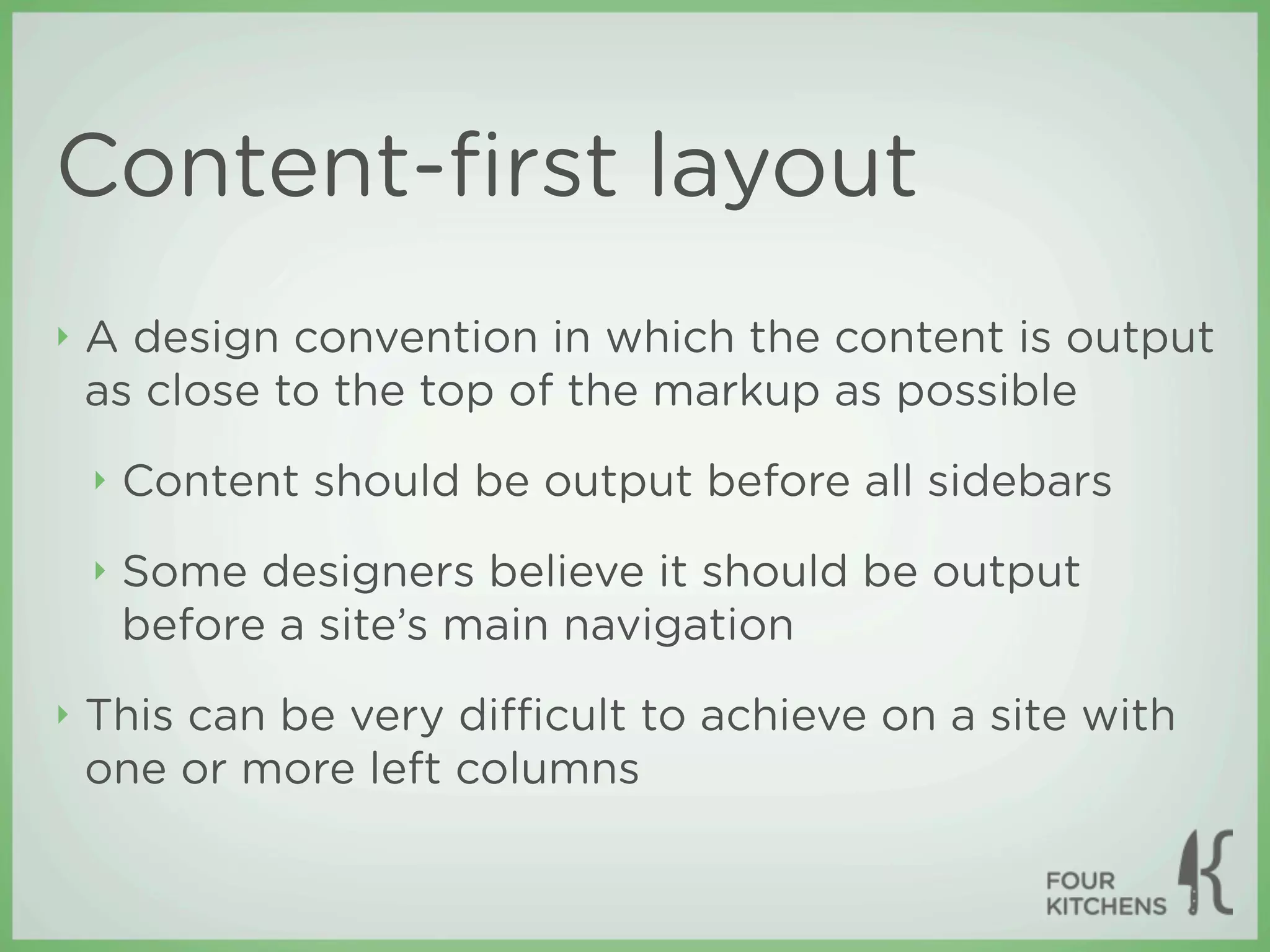 Content-ﬁrst layout
‣   A design convention in which the content is output
    as close to the top of the markup as possible
    ‣   Content should be output before all sidebars
    ‣   Some designers believe it should be output
        before a site’s main navigation
‣   This can be very diﬃcult to achieve on a site with
    one or more left columns
 