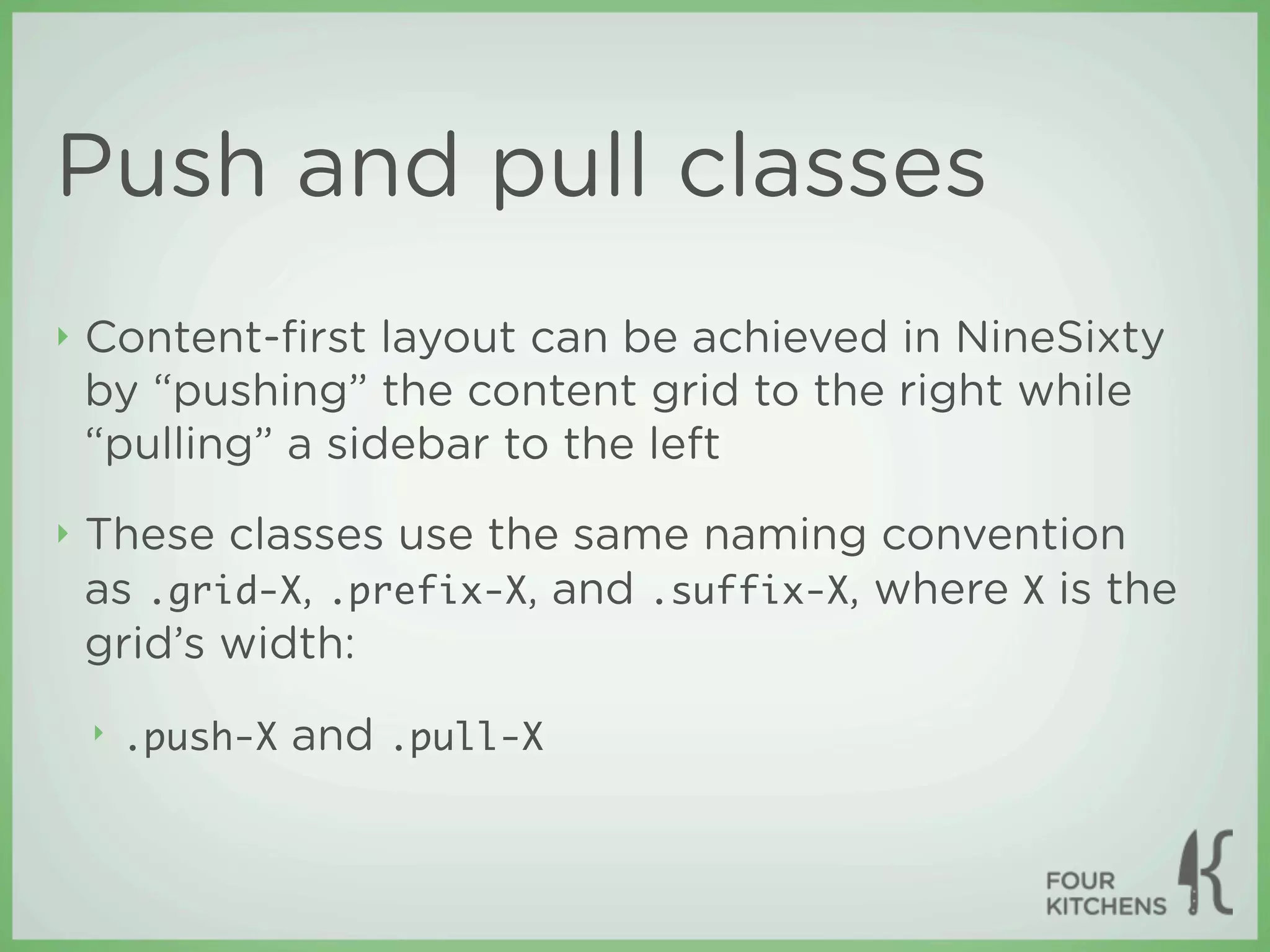 Push and pull classes
‣   Content-ﬁrst layout can be achieved in NineSixty
    by “pushing” the content grid to the right while
    “pulling” a sidebar to the left
‣   These classes use the same naming convention
    as .grid-X, .prefix-X, and .suffix-X, where X is the
    grid’s width:
    ‣   .push-X and .pull-X
 