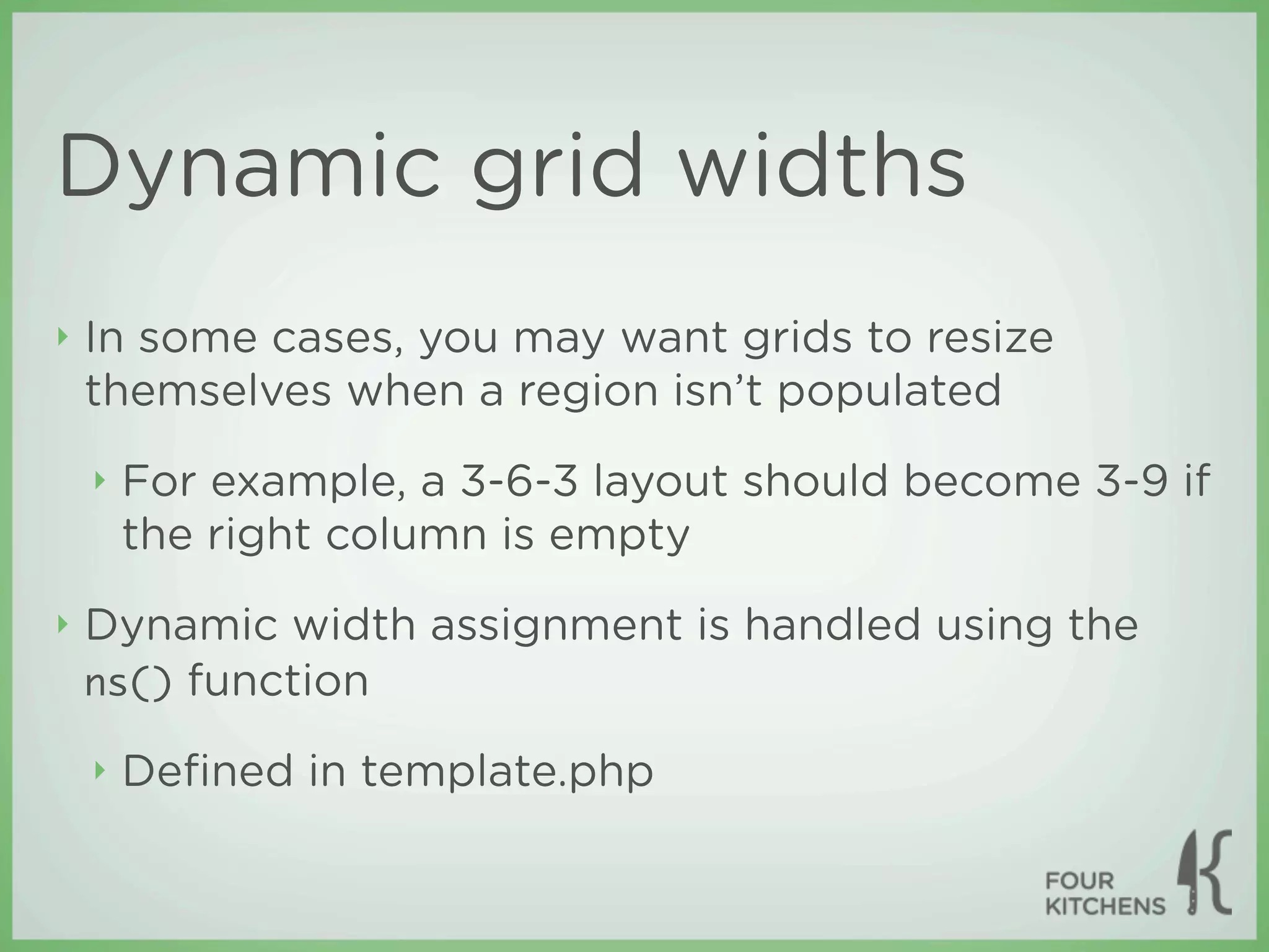 Dynamic grid widths
‣   In some cases, you may want grids to resize
    themselves when a region isn’t populated
    ‣   For example, a 3-6-3 layout should become 3-9 if
        the right column is empty
‣   Dynamic width assignment is handled using the
    ns() function

    ‣   Deﬁned in template.php
 