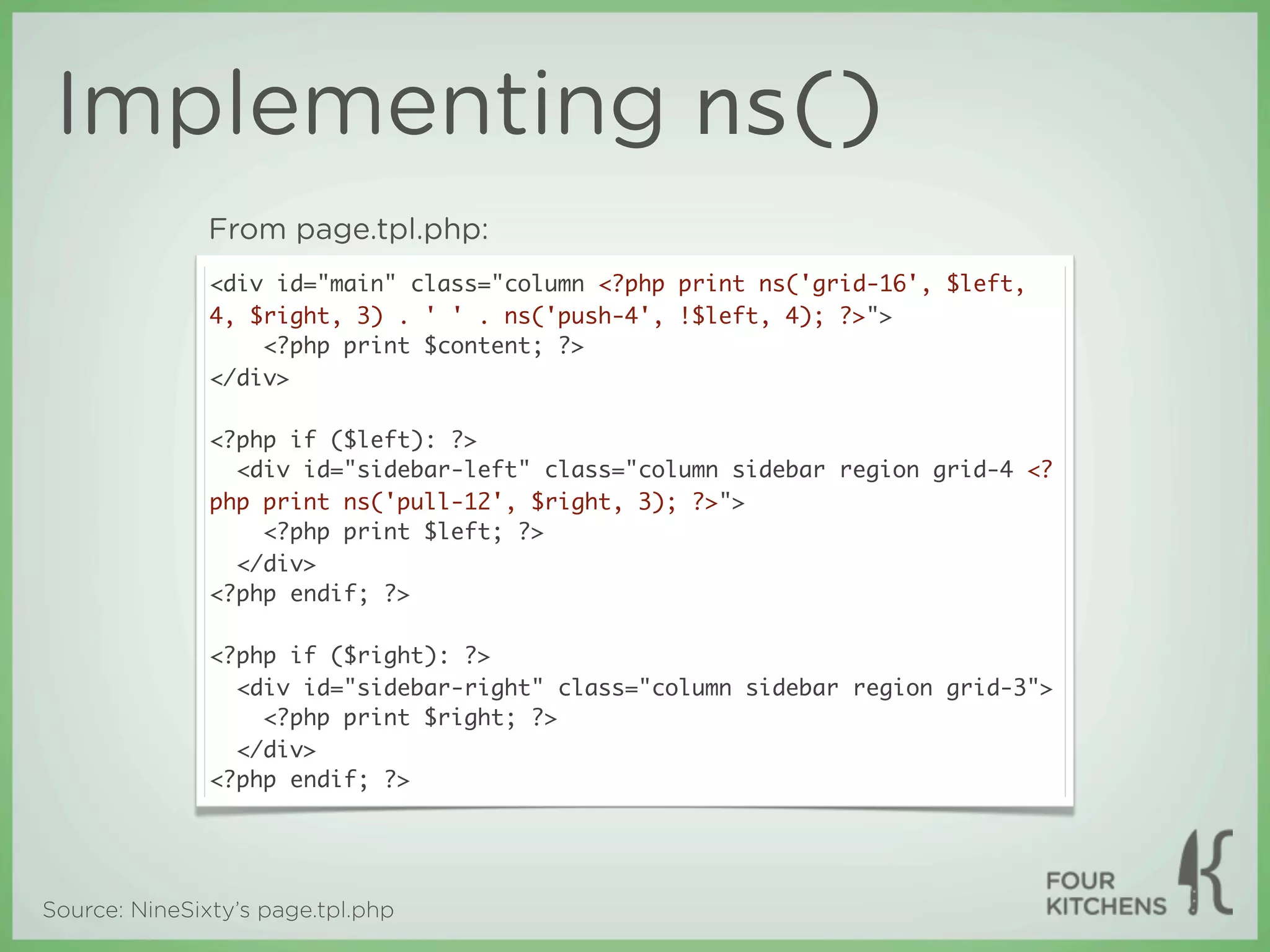 Implementing ns()
               From page.tpl.php:
               <div id="main" class="column <?php print ns('grid-16', $left,
               4, $right, 3) . ' ' . ns('push-4', !$left, 4); ?>">
                   <?php print $content; ?>
               </div>

               <?php if ($left): ?>
                 <div id="sidebar-left" class="column sidebar region grid-4 <?
               php print ns('pull-12', $right, 3); ?>">
                   <?php print $left; ?>
                 </div>
               <?php endif; ?>

               <?php if ($right): ?>
                 <div id="sidebar-right" class="column sidebar region grid-3">
                   <?php print $right; ?>
                 </div>
               <?php endif; ?>




Source: NineSixty’s page.tpl.php
 