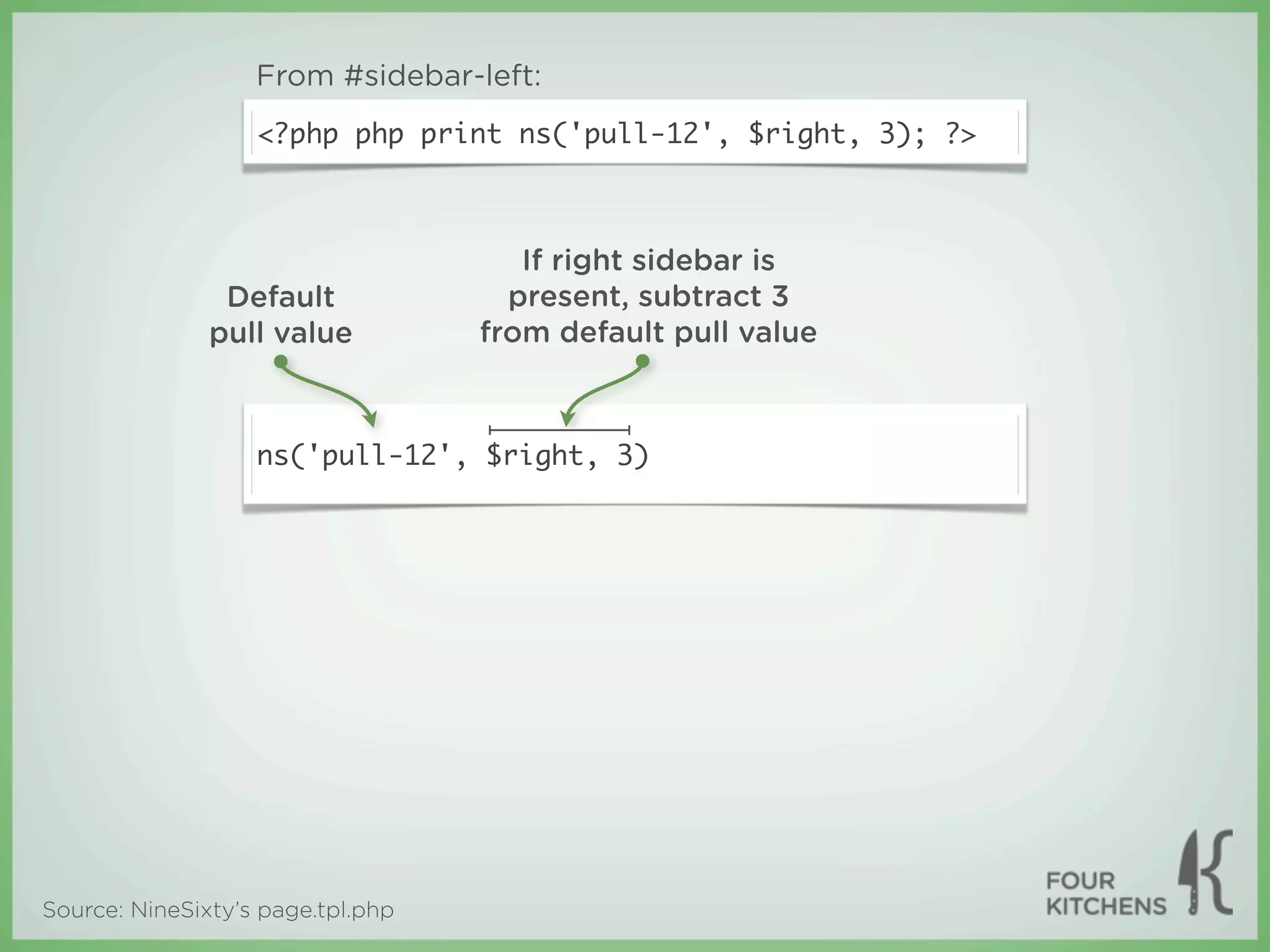 From #sidebar-left:
                   <?php php print ns('pull-12', $right, 3); ?>



                                      If right sidebar is
                Default              present, subtract 3
               pull value          from default pull value



                   ns('pull-12', $right, 3)




Source: NineSixty’s page.tpl.php
 