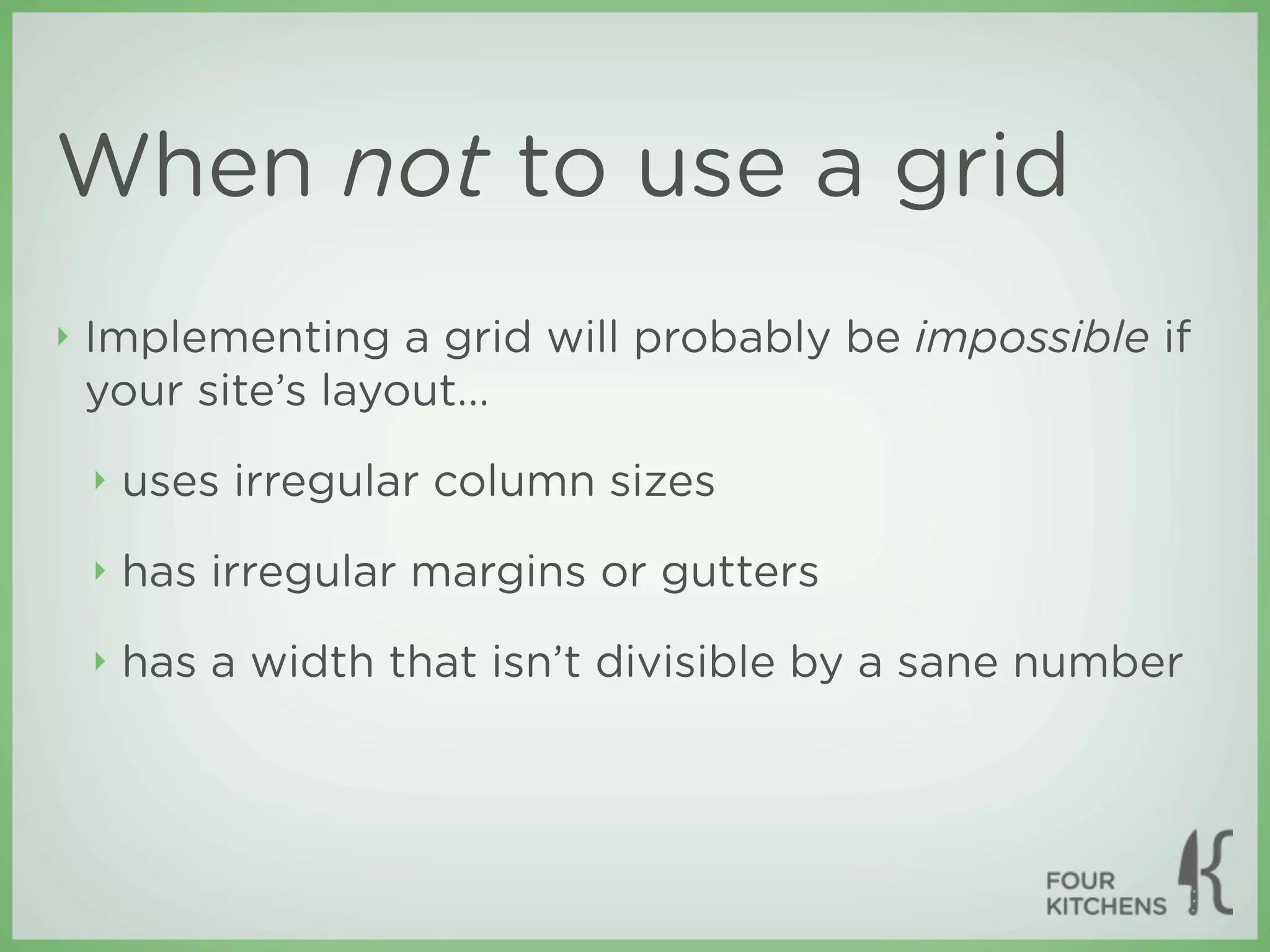 When not to use a grid
‣   Implementing a grid will probably be impossible if
    your site’s layout...
    ‣   uses irregular column sizes
    ‣   has irregular margins or gutters
    ‣   has a width that isn’t divisible by a sane number
 