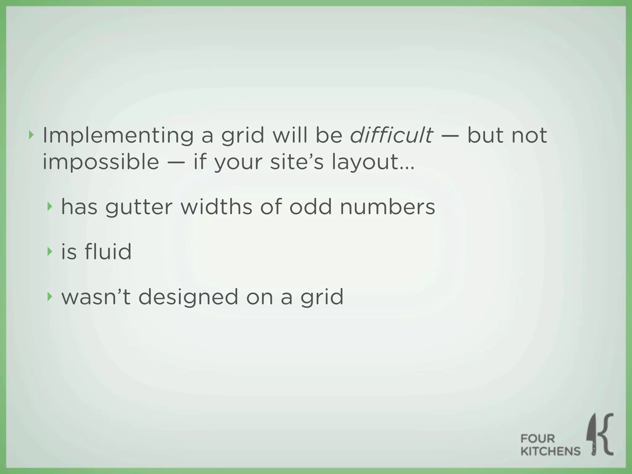 ‣   Implementing a grid will be diﬃcult — but not
    impossible — if your site’s layout...
    ‣   has gutter widths of odd numbers
    ‣   is ﬂuid
    ‣   wasn’t designed on a grid
 