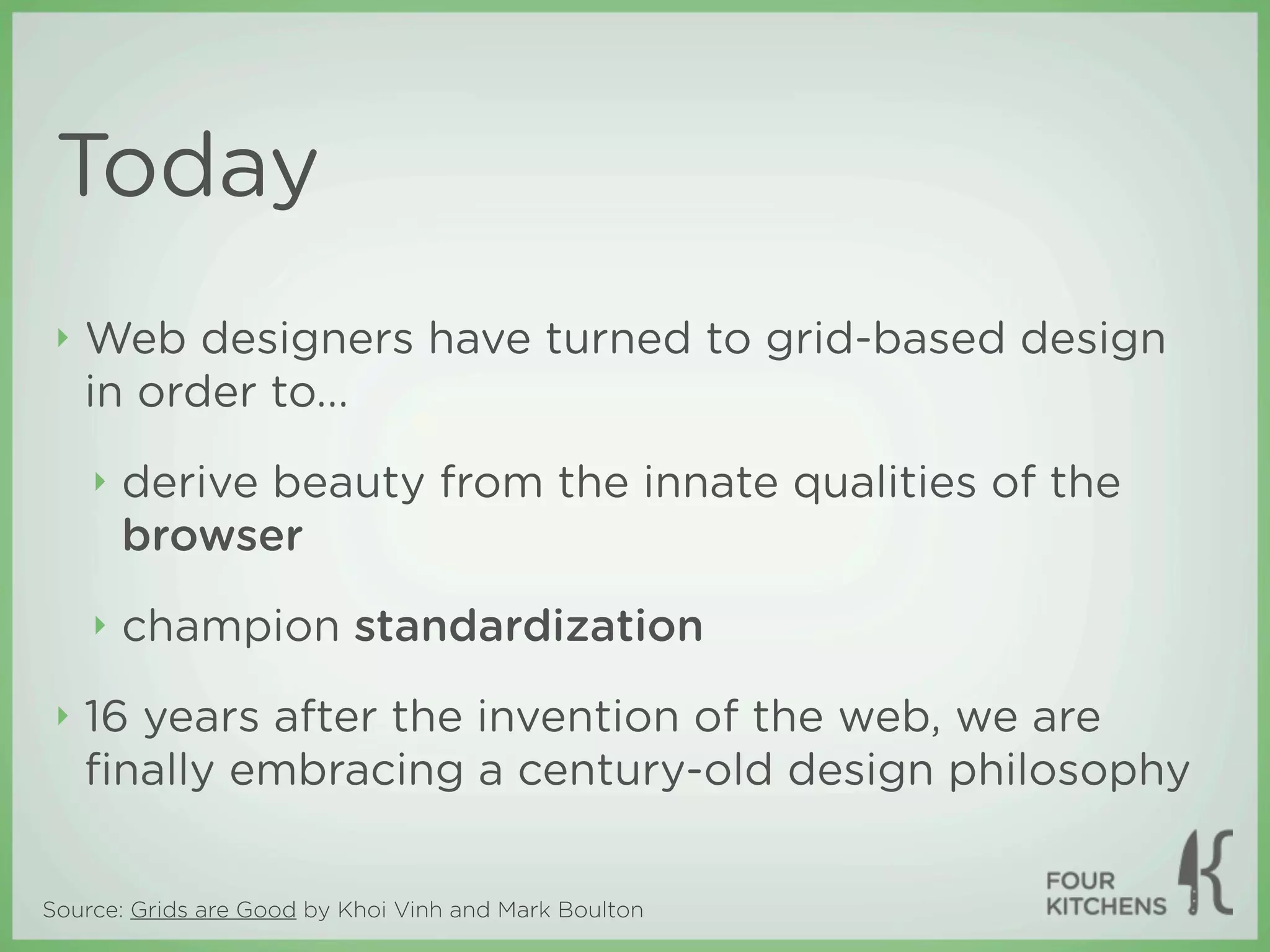 Today
 ‣   Web designers have turned to grid-based design
     in order to...
     ‣   derive beauty from the innate qualities of the
         browser
     ‣   champion standardization
 ‣   16 years after the invention of the web, we are
     ﬁnally embracing a century-old design philosophy

Source: Grids are Good by Khoi Vinh and Mark Boulton
 