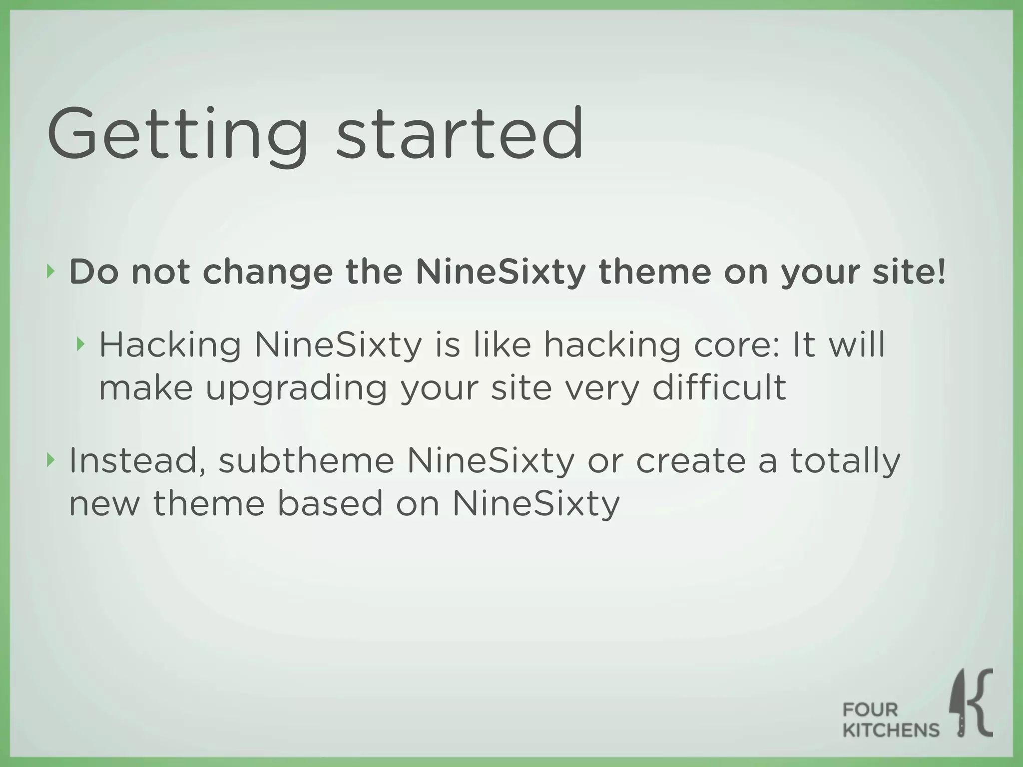 Getting started
‣   Do not change the NineSixty theme on your site!
    ‣   Hacking NineSixty is like hacking core: It will
        make upgrading your site very diﬃcult
‣   Instead, subtheme NineSixty or create a totally
    new theme based on NineSixty
 