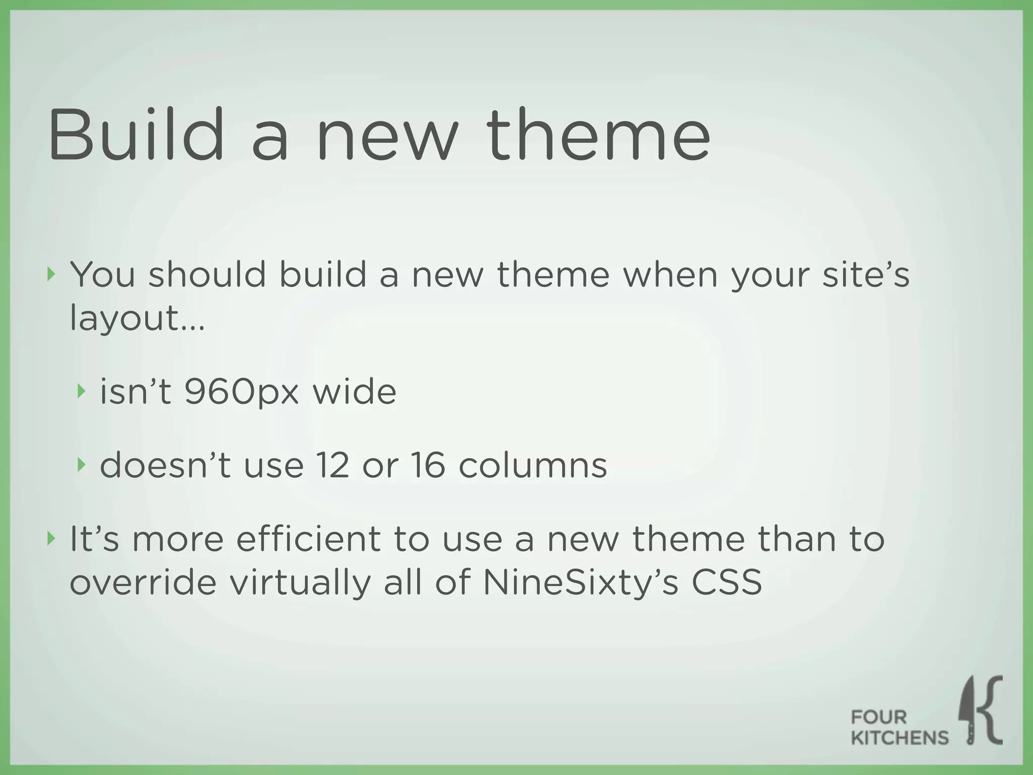 Build a new theme
‣   You should build a new theme when your site’s
    layout...
    ‣   isn’t 960px wide
    ‣   doesn’t use 12 or 16 columns
‣   It’s more eﬃcient to use a new theme than to
    override virtually all of NineSixty’s CSS
 