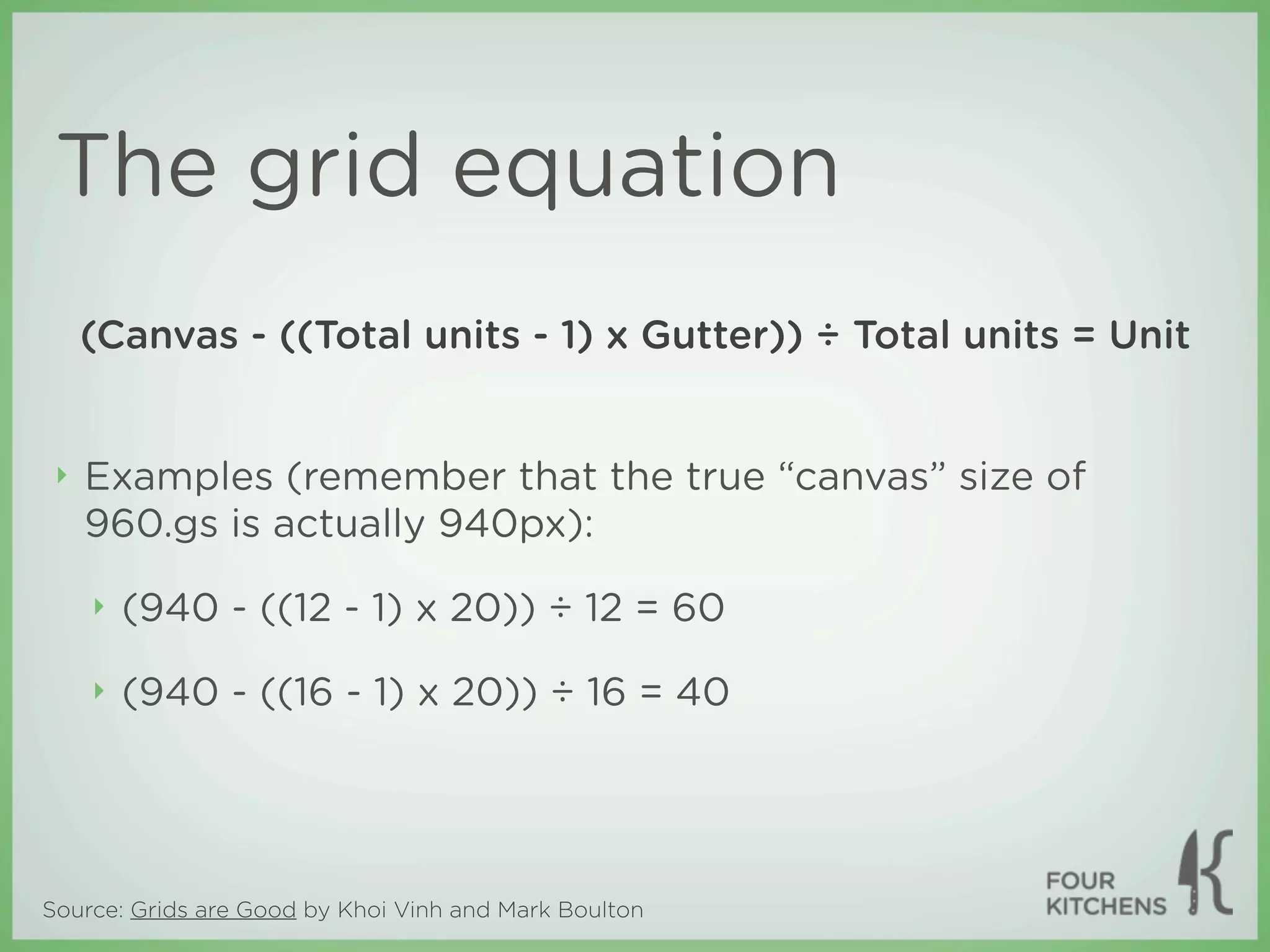 The grid equation
     (Canvas - ((Total units - 1) x Gutter)) ÷ Total units = Unit


 ‣   Examples (remember that the true “canvas” size of
     960.gs is actually 940px):

     ‣   (940 - ((12 - 1) x 20)) ÷ 12 = 60

     ‣   (940 - ((16 - 1) x 20)) ÷ 16 = 40




Source: Grids are Good by Khoi Vinh and Mark Boulton
 