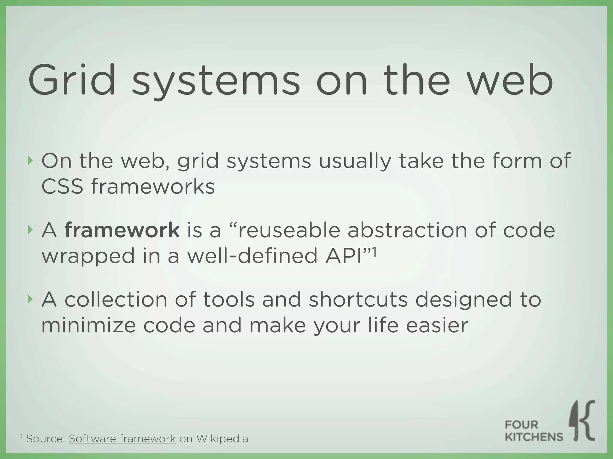 Grid systems on the web
    ‣   On the web, grid systems usually take the form of
        CSS frameworks
    ‣   A framework is a “reuseable abstraction of code
        wrapped in a well-deﬁned API”1
    ‣   A collection of tools and shortcuts designed to
        minimize code and make your life easier



1   Source: Software framework on Wikipedia
 