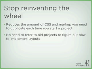 Stop reinventing the
wheel
‣   Reduces the amount of CSS and markup you need
    to duplicate each time you start a project
‣   No need to refer to old projects to ﬁgure out how
    to implement layouts
 
