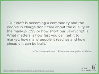 “Our craft is becoming a commodity and the
   people in charge don’t care about the quality of
   the markup, CSS or how short our JavaScript is.
   What matters is how fast you can get it to
   market, how many people it reaches and how
   cheaply it can be built.”

                               —Christian Heilmann, Standards evangelist at Yahoo




Think Vitamin | Web development is moving on — Are you?
 