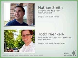 Nathan Smith
                                                      Designer and developer
                                                      Fellowship Tech

                                                      Drupal skill level: N00b




                                                      Todd Nienkerk
                                                      Co-founder, designer, and developer
                                                      Four Kitchens

                                                      Drupal skill level: Expert(-ish)!




Photo of Nathan: Travis Isaacs; Photo of Todd: Kristin Hillery
 