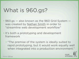 What is 960.gs?
 ‣   960.gs — also known as the 960 Grid System —
     was created by Nathan Smith in order to
     “streamline web development workﬂow”
 ‣   It’s both a prototyping and development
     framework
     ‣   “The premise of the system is ideally suited to
         rapid prototyping, but it would work equally well
         when integrated into a production environment.”

Source: 960.gs
 