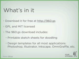 What’s in it
 ‣   Download it for free at http://960.gs
 ‣   GPL and MIT licensed
 ‣   The 960.gs download includes:
     ‣   Printable sketch sheets for doodling
     ‣   Design templates for all most applications:
         Photoshop, Illustrator, Inkscape, OmniGraﬄe, etc.


Source: 960.gs
 