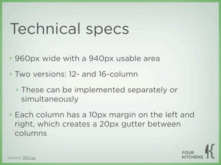 Technical specs
 ‣   960px wide with a 940px usable area
 ‣   Two versions: 12- and 16-column
     ‣   These can be implemented separately or
         simultaneously
 ‣   Each column has a 10px margin on the left and
     right, which creates a 20px gutter between
     columns


Source: 960.gs
 