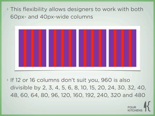 ‣   This ﬂexibility allows designers to work with both
    60px- and 40px-wide columns




‣   If 12 or 16 columns don’t suit you, 960 is also
    divisible by 2, 3, 4, 5, 6, 8, 10, 15, 20, 24, 30, 32, 40,
    48, 60, 64, 80, 96, 120, 160, 192, 240, 320 and 480
 