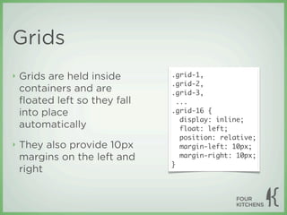 Grids
‣   Grids are held inside      .grid-1,
                               .grid-2,
    containers and are         .grid-3,
    ﬂoated left so they fall     ...
    into place                 .grid-16 {
                                  display: inline;
    automatically                 float: left;
                                  position: relative;
‣   They also provide 10px        margin-left: 10px;
    margins on the left and       margin-right: 10px;
                               }
    right
 