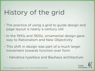 History of the grid
 ‣   The practice of using a grid to guide design and
     page layout is nearly a century old
 ‣   In the 1910s and 1920s, ornamental design gave
     way to Rationalism and New Objectivity
 ‣   This shift in design was part of a much larger
     movement towards function over form
     ‣   Helvetica typeface and Bauhaus architecture


Source: Grids are Good by Khoi Vinh and Mark Boulton
 