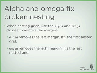 Alpha and omega ﬁx
broken nesting
‣   When nesting grids, use the alpha and omega
    classes to remove the margins
    ‣   alpha removes the left margin. It’s the ﬁrst nested
        grid.
    ‣   omega removes the right margin. It’s the last
        nested grid.
 