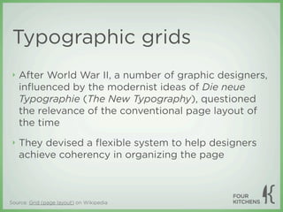 Typographic grids
 ‣   After World War II, a number of graphic designers,
     inﬂuenced by the modernist ideas of Die neue
     Typographie (The New Typography), questioned
     the relevance of the conventional page layout of
     the time
 ‣   They devised a ﬂexible system to help designers
     achieve coherency in organizing the page



Source: Grid (page layout) on Wikipedia
 