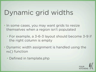 Dynamic grid widths
‣   In some cases, you may want grids to resize
    themselves when a region isn’t populated
    ‣   For example, a 3-6-3 layout should become 3-9 if
        the right column is empty
‣   Dynamic width assignment is handled using the
    ns() function

    ‣   Deﬁned in template.php
 