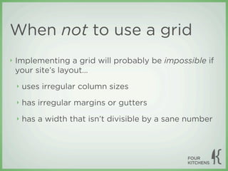 When not to use a grid
‣   Implementing a grid will probably be impossible if
    your site’s layout...
    ‣   uses irregular column sizes
    ‣   has irregular margins or gutters
    ‣   has a width that isn’t divisible by a sane number
 