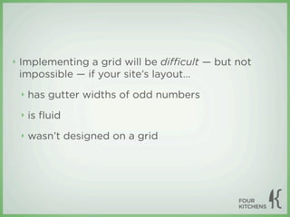 ‣   Implementing a grid will be diﬃcult — but not
    impossible — if your site’s layout...
    ‣   has gutter widths of odd numbers
    ‣   is ﬂuid
    ‣   wasn’t designed on a grid
 