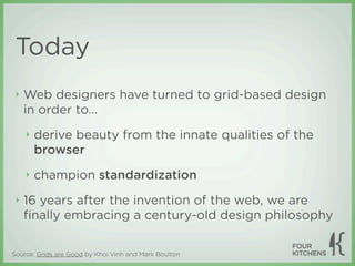 Today
 ‣   Web designers have turned to grid-based design
     in order to...
     ‣   derive beauty from the innate qualities of the
         browser
     ‣   champion standardization
 ‣   16 years after the invention of the web, we are
     ﬁnally embracing a century-old design philosophy

Source: Grids are Good by Khoi Vinh and Mark Boulton
 