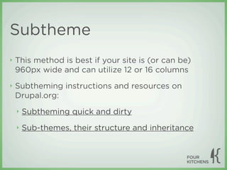 Subtheme
‣   This method is best if your site is (or can be)
    960px wide and can utilize 12 or 16 columns
‣   Subtheming instructions and resources on
    Drupal.org:
    ‣   Subtheming quick and dirty
    ‣   Sub-themes, their structure and inheritance
 
