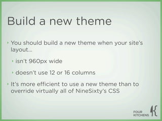 Build a new theme
‣   You should build a new theme when your site’s
    layout...
    ‣   isn’t 960px wide
    ‣   doesn’t use 12 or 16 columns
‣   It’s more eﬃcient to use a new theme than to
    override virtually all of NineSixty’s CSS
 