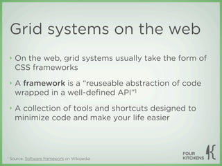 Grid systems on the web
    ‣   On the web, grid systems usually take the form of
        CSS frameworks
    ‣   A framework is a “reuseable abstraction of code
        wrapped in a well-deﬁned API”1
    ‣   A collection of tools and shortcuts designed to
        minimize code and make your life easier



1   Source: Software framework on Wikipedia
 