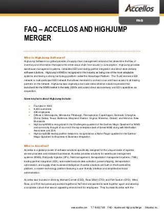 www.accellos.com T: 719.433.7000 FAQ – Accellos and HighJump Merger ©Accellos, Inc.
FAQ
FAQ – ACCELLOS AND HIGHJUMP
MERGER
Who is HighJump Software?
HighJump Software is a global provider of supply chain management solutions that streamline the flow of
inventory and information that spans the entire value chain from source to consumption. HighJump provides
warehouse management systems, networked EDI and trading partner integration and direct store delivery
software solutions. HighJump’s WMS is recognized in the industry as being one of the most adaptable
systems and having a strong technology platform called the Advantage Platform. The TrueCommerce EDI
network is multi-participant EDI network that allows members to connect once and have access to all trading
partners on the network. HighJump was originally a bar code data collection solutions provider that
launched into the WMS market in the early 2000’s and added direct store delivery and EDI capabilities via
acquisition.
Some key facts about HighJump include:
 Founded in 1983
 8,300 customers
 498 employees
 Offices in Minneapolis, Minnesota; Pittsburgh, Pennsylvania; Copenhagen, Denmark; Shanghai,
China; Dallas, Texas; Baltimore, Maryland; Reston, Virginia; Waterloo, Ontario; and Moncton, New
Brunswick.
 HighJump WMS is recognized in the Challengers quadrant of the Gartner Magic Quadrant for WMS
and commonly thought of as one of the top enterprise best-of-breed WMS along with Manhattan
Associates and JDA.
 HighJump B2Bi trading partner network is recognized as a Niche Player quadrant in the Gartner
Magic Quadrant for Business to Business Integration.
Who is Accellos?
Accellos is a global provider of software solutions specifically designed for the unique needs of logistics
service providers and midsized businesses. Accellos provides solutions for warehouse management
systems (WMS), third party logistics (3PL), fleet management, transportation management systems (TMS),
trading partner integration (EDI), automated barcode data collection, parcel shipping, transportation
optimization, and supply chain business intelligence. Accellos solutions are built on the AccellosOne
platform, a modern technology platform featuring a user-friendly interface and simplified technical
administration.
Accellos was founded in 2006 by Michael Cornell (CEO), Ross Elliott (CTO) and Flint Seaton (CFO). Mike,
Ross, and Flint had previously worked together at NxTrend and wanted to work together again and develop
a corporate culture that was an appealing environment for employees. They founded Accellos with the
 