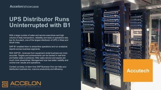 Accelon/showcase
UPS Distributor Runs
Uninterrupted with B1
With a large number of sales and service executives and high
volume of daily transactions, reliability and ease of operations was
key for Accutech, one of the largest distributor of UPS in West and
South India.
SAP B1 enabled them to streamline operations and run analytical
reports across business segments.
With SAP B1, revenues from equipment rental business are more
accurate. Targets and achievements can be tracked in real time
and better sales is achieved. After sales service and spares are
much more streamlined. Management now has better visibility and
control over results and operations.
Contact us today, to learn how SAP Business One can help your
distribution business too, improve productivity and efficiency.
Accutech
 