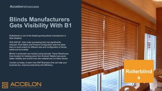 Accelon/showcase
Blinds Manufacturers
Gets Visibility With B1
Rollerblinds is one of the fastest growing blinds manufacturer in
New Zealand.
With SAP B1, their order processing time has significantly
reduced. Price Matrix and Product Configuration add-ons allow
them to book orders for different size and configuration of blinds,
easily and accurately.
Blinds in production are tracked using barcode. Tracto Warehouse
from Accelon for tracking stock from Android Tablets have given
better visibility and control over raw material and cut fabric stocks.
Contact us today, to learn how SAP Business One can help your
business too, improve productivity and efficiency.
Rollerblind
s
 
