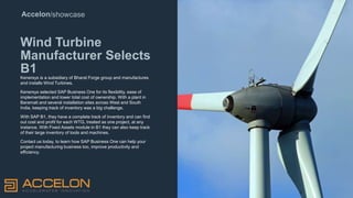 Accelon/showcase
Wind Turbine
Manufacturer Selects
B1
Kenersys is a subsidiary of Bharat Forge group and manufactures
and installs Wind Turbines.
Kenersys selected SAP Business One for its flexibility, ease of
implementation and lower total cost of ownership. With a plant in
Baramati and several installation sites across West and South
India, keeping track of inventory was a big challenge.
With SAP B1, they have a complete track of inventory and can find
out cost and profit for each WTG, treated as one project, at any
instance. With Fixed Assets module in B1 they can also keep track
of their large inventory of tools and machines.
Contact us today, to learn how SAP Business One can help your
project manufacturing business too, improve productivity and
efficiency.
Rollerblind
s
 