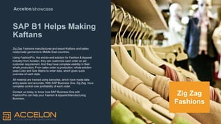 Accelon/showcase
SAP B1 Helps Making
Kaftans
Zig Zag Fashions manufactures and export Kaftans and ladies
readymade garments to Middle East countries.
Using FashionPro, the end-to-end solution for Fashion & Apparel
Industry from Accelon, they can customize each order as per
customer requirement. And they have complete visibility in their
whole production. From sales order to production, whole solution
uses Color and Size Matrix to enter data, which gives quick
overview of each style.
All material are tracked using barcodes, which have made data
entry easier and accurate. With SAP Business One, Zig Zag have
complete control over profitability of each order.
Contact us today, to know how SAP Business One with
FashionPro can help your Fashion & Apparel Manufacturing
Business.
Zig Zag
Fashions
 