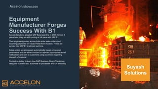 Accelon/showcase
Equipment
Manufacturer Forges
Success With B1
Suyash Solutions adapted SAP Business One in 2007. Almost 8
years later, they are still running at full pace with SAP B1.
Their engineers posted across India enter sales orders and
incoming payments on Tracto Portal from Accelon. These are
synced into SAP B1 in almost real time.
Sales orders are processed automatically based on several
parameters and are either invoiced or rejected. Appropriate email
notifications are sent to customers using bConnect regarding
dispatch of material.
Contact us today, to learn how SAP Business One & Tracto can
help your business too, automate its processes and run smoothly.
Suyash
Solutions
 