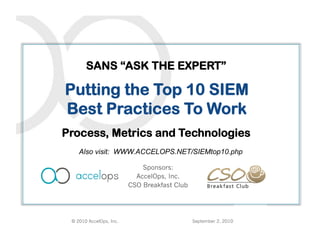 SANS “ASK THE EXPERT”

Putting the Top 10 SIEM
Best Practices To Work
                                  x
Process, Metrics and Technologies
    Also visit: WWW.ACCELOPS.NET/SIEMtop10.php

                             Sponsors:
                           AccelOps, Inc.
                         CSO Breakfast Club




 © 2010 AccelOps, Inc.                        September 2, 2010
 