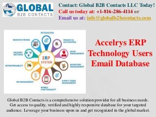 Contact: Global B2B Contacts LLC Today!
Call us today at: +1-816-286-4114 or
Email us at: info@globalb2bcontacts.com
Global B2B Contacts is a comprehensive solution provider for all business needs.
Get access to quality, verified and highly responsive database for your targeted
audience. Leverage your business upon us and get recognized in the global market.
Accelrys ERP
Technology Users
Email Database
 
