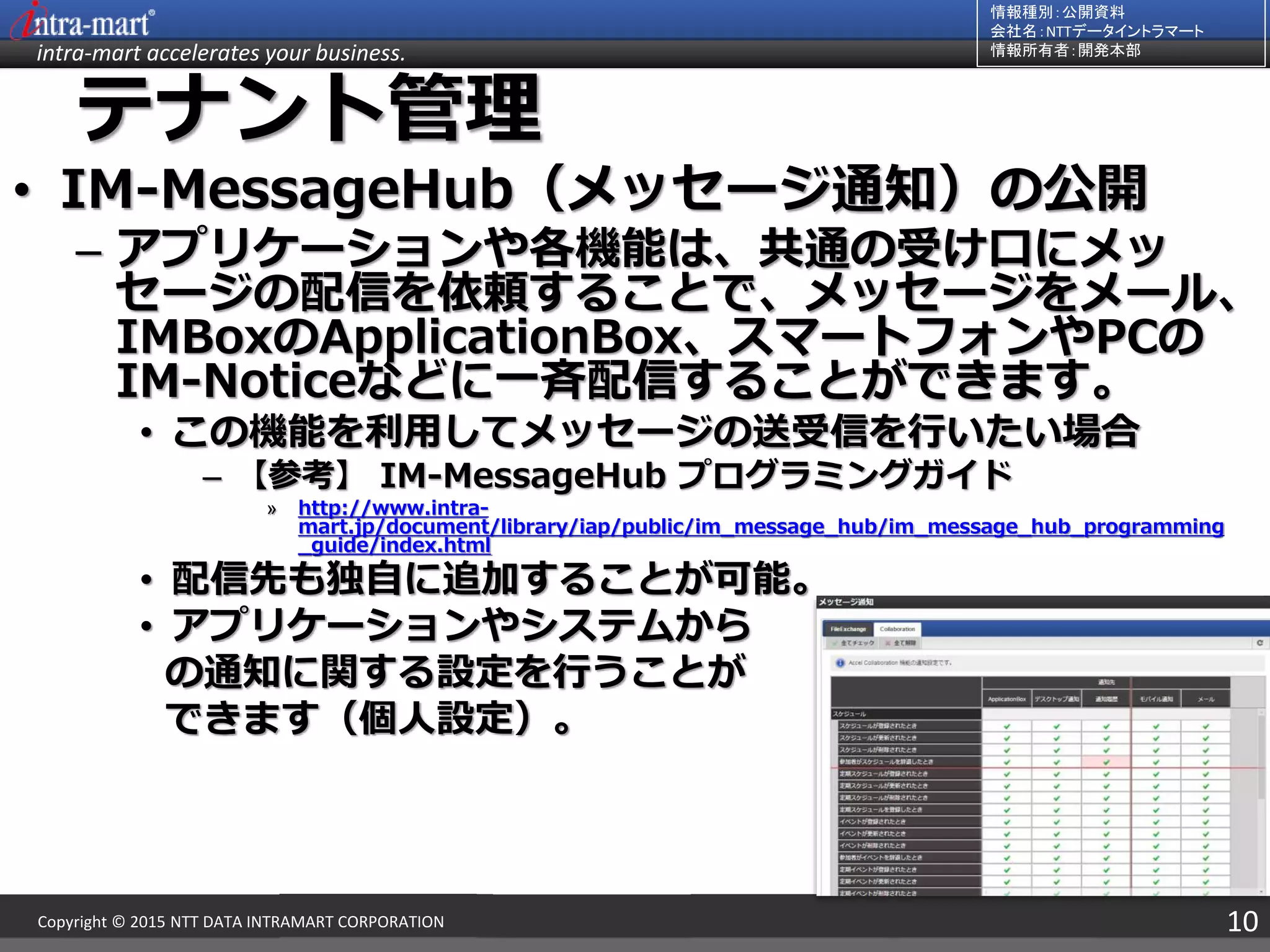 intra-mart accelerates your business.
情報種別：公開資料
会社名：NTTデータイントラマート
情報所有者：開発本部
10Copyright © 2015 NTT DATA INTRAMART CORPORATION
テナント管理
• IM-MessageHub（メッセージ通知）の公開
– アプリケーションや各機能は、共通の受け口にメッ
セージの配信を依頼することで、メッセージをメール、
IMBoxのApplicationBox、スマートフォンやPCの
IM-Noticeなどに一斉配信することができます。
• この機能を利用してメッセージの送受信を行いたい場合
– 【参考】 IM-MessageHub プログラミングガイド
» http://www.intra-
mart.jp/document/library/iap/public/im_message_hub/im_message_hub_programming
_guide/index.html
• 配信先も独自に追加することが可能。
• アプリケーションやシステムから
の通知に関する設定を行うことが
できます（個人設定）。
 