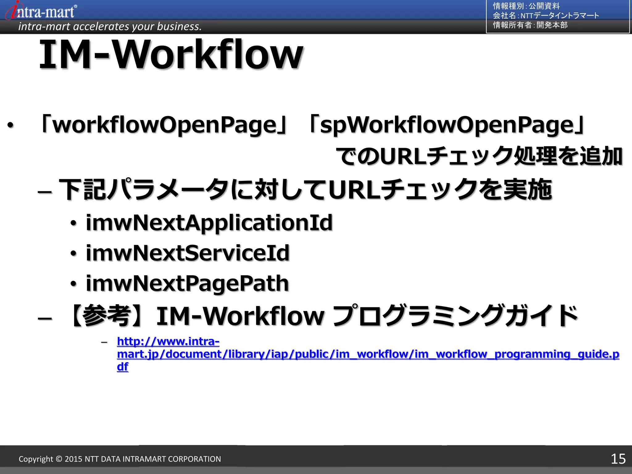 intra-mart accelerates your business.
情報種別：公開資料
会社名：NTTデータイントラマート
情報所有者：開発本部
15Copyright © 2015 NTT DATA INTRAMART CORPORATION
IM-Workflow
• 「workflowOpenPage」「spWorkflowOpenPage」
でのURLチェック処理を追加
– 下記パラメータに対してURLチェックを実施
• imwNextApplicationId
• imwNextServiceId
• imwNextPagePath
– 【参考】IM-Workflow プログラミングガイド
– http://www.intra-
mart.jp/document/library/iap/public/im_workflow/im_workflow_programming_guide.p
df
 