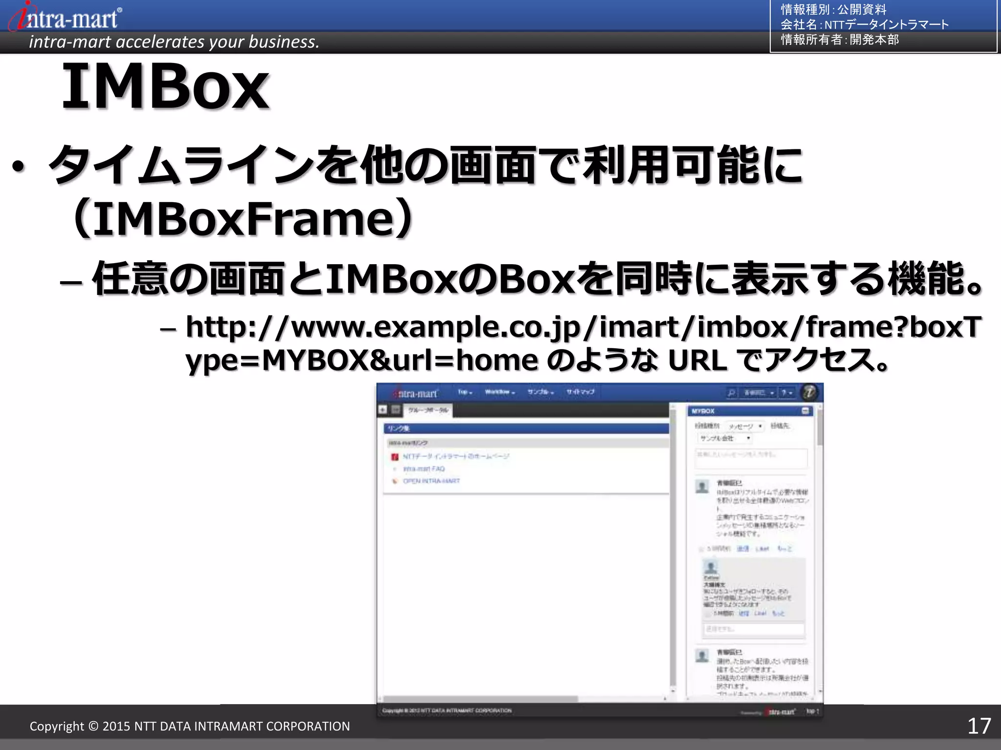 intra-mart accelerates your business.
情報種別：公開資料
会社名：NTTデータイントラマート
情報所有者：開発本部
17Copyright © 2015 NTT DATA INTRAMART CORPORATION
IMBox
• タイムラインを他の画面で利用可能に
（IMBoxFrame）
– 任意の画面とIMBoxのBoxを同時に表示する機能。
– http://www.example.co.jp/imart/imbox/frame?boxT
ype=MYBOX&url=home のような URL でアクセス。
 