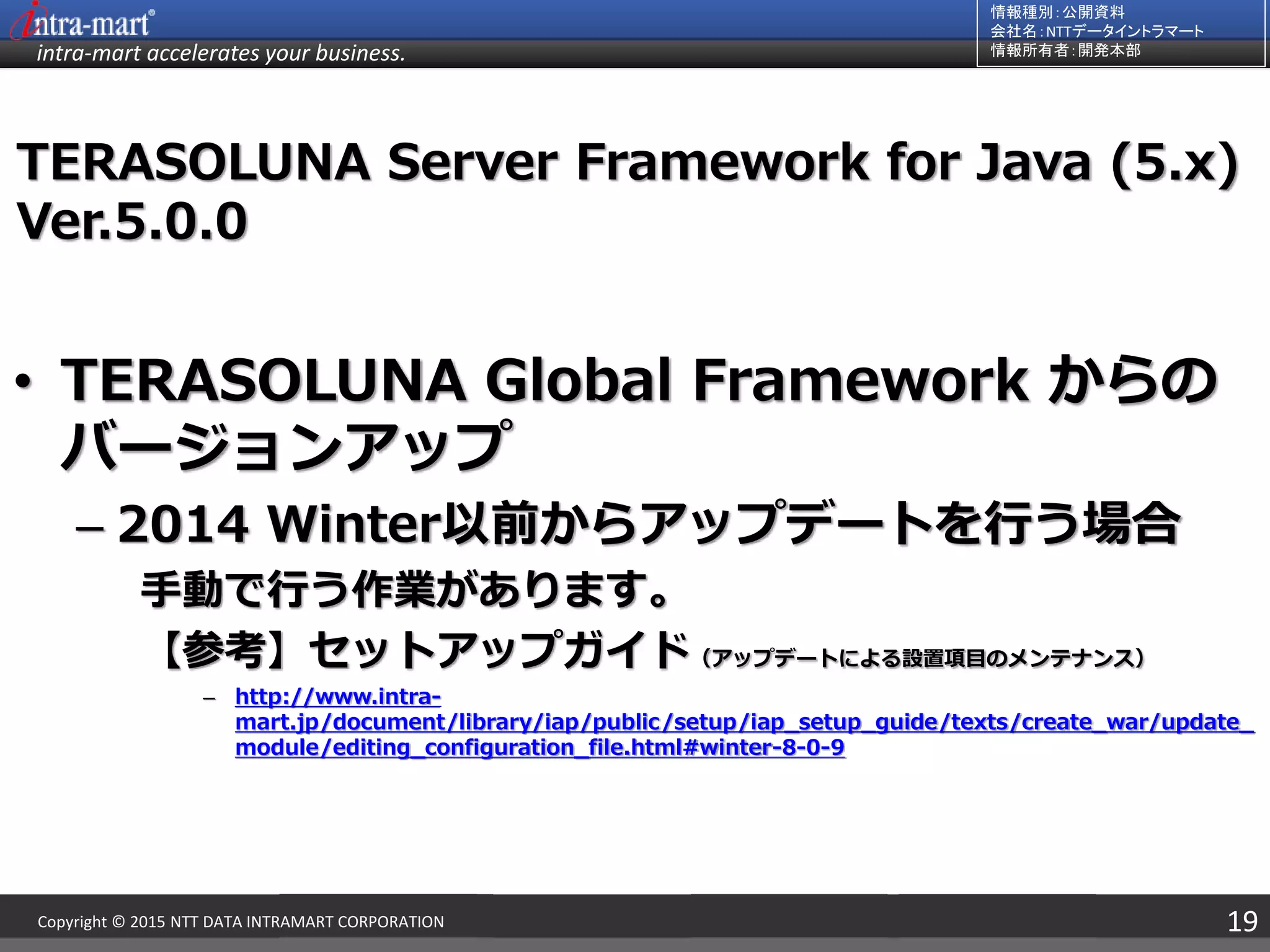 intra-mart accelerates your business.
情報種別：公開資料
会社名：NTTデータイントラマート
情報所有者：開発本部
19Copyright © 2015 NTT DATA INTRAMART CORPORATION
TERASOLUNA Server Framework for Java (5.x)
Ver.5.0.0
• TERASOLUNA Global Framework からの
バージョンアップ
– 2014 Winter以前からアップデートを行う場合
手動で行う作業があります。
【参考】セットアップガイド（アップデートによる設置項目のメンテナンス）
– http://www.intra-
mart.jp/document/library/iap/public/setup/iap_setup_guide/texts/create_war/update_
module/editing_configuration_file.html#winter-8-0-9
 