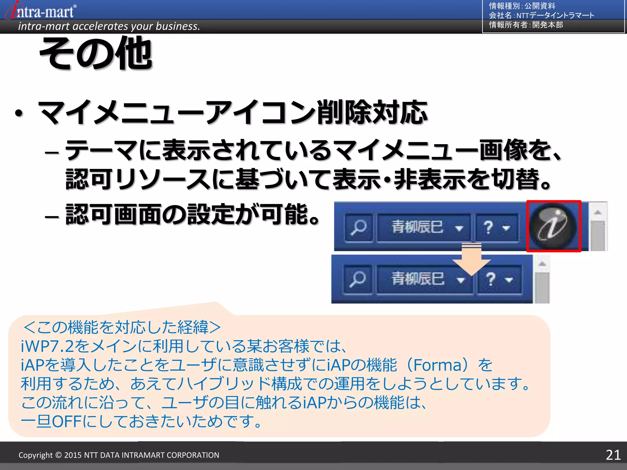 intra-mart accelerates your business.
情報種別：公開資料
会社名：NTTデータイントラマート
情報所有者：開発本部
21Copyright © 2015 NTT DATA INTRAMART CORPORATION
その他
• マイメニューアイコン削除対応
– テーマに表示されているマイメニュー画像を、
認可リソースに基づいて表示･非表示を切替。
– 認可画面の設定が可能。
＜この機能を対応した経緯＞
iWP7.2をメインに利用している某お客様では、
iAPを導入したことをユーザに意識させずにiAPの機能（Forma）を
利用するため、あえてハイブリッド構成での運用をしようとしています。
この流れに沿って、ユーザの目に触れるiAPからの機能は、
一旦OFFにしておきたいためです。
 