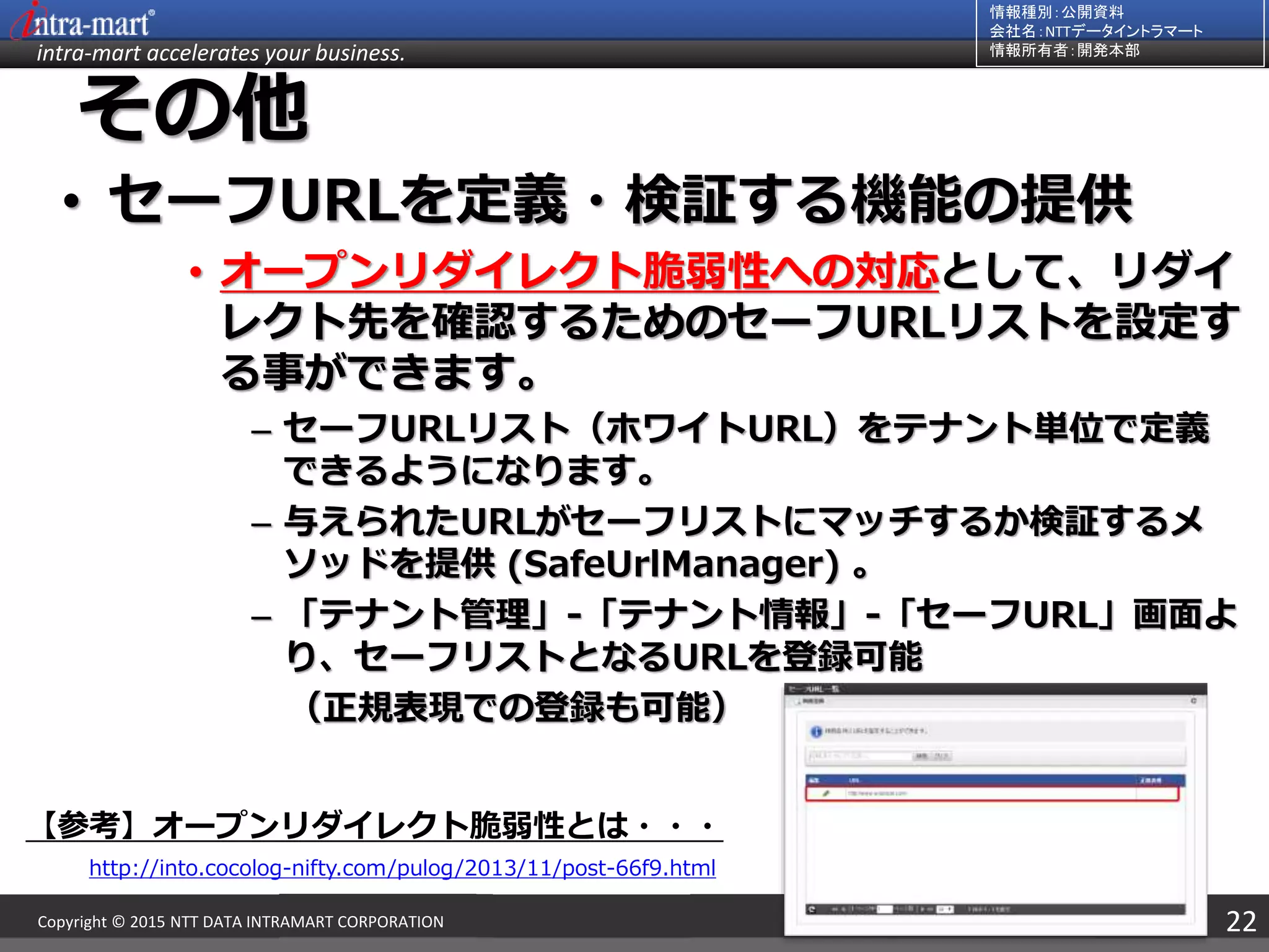 intra-mart accelerates your business.
情報種別：公開資料
会社名：NTTデータイントラマート
情報所有者：開発本部
22Copyright © 2015 NTT DATA INTRAMART CORPORATION
その他
• セーフURLを定義・検証する機能の提供
• オープンリダイレクト脆弱性への対応として、リダイ
レクト先を確認するためのセーフURLリストを設定す
る事ができます。
– セーフURLリスト（ホワイトURL）をテナント単位で定義
できるようになります。
– 与えられたURLがセーフリストにマッチするか検証するメ
ソッドを提供 (SafeUrlManager) 。
– 「テナント管理」-「テナント情報」-「セーフURL」画面よ
り、セーフリストとなるURLを登録可能
（正規表現での登録も可能）
【参考】オープンリダイレクト脆弱性とは・・・
http://into.cocolog-nifty.com/pulog/2013/11/post-66f9.html
 