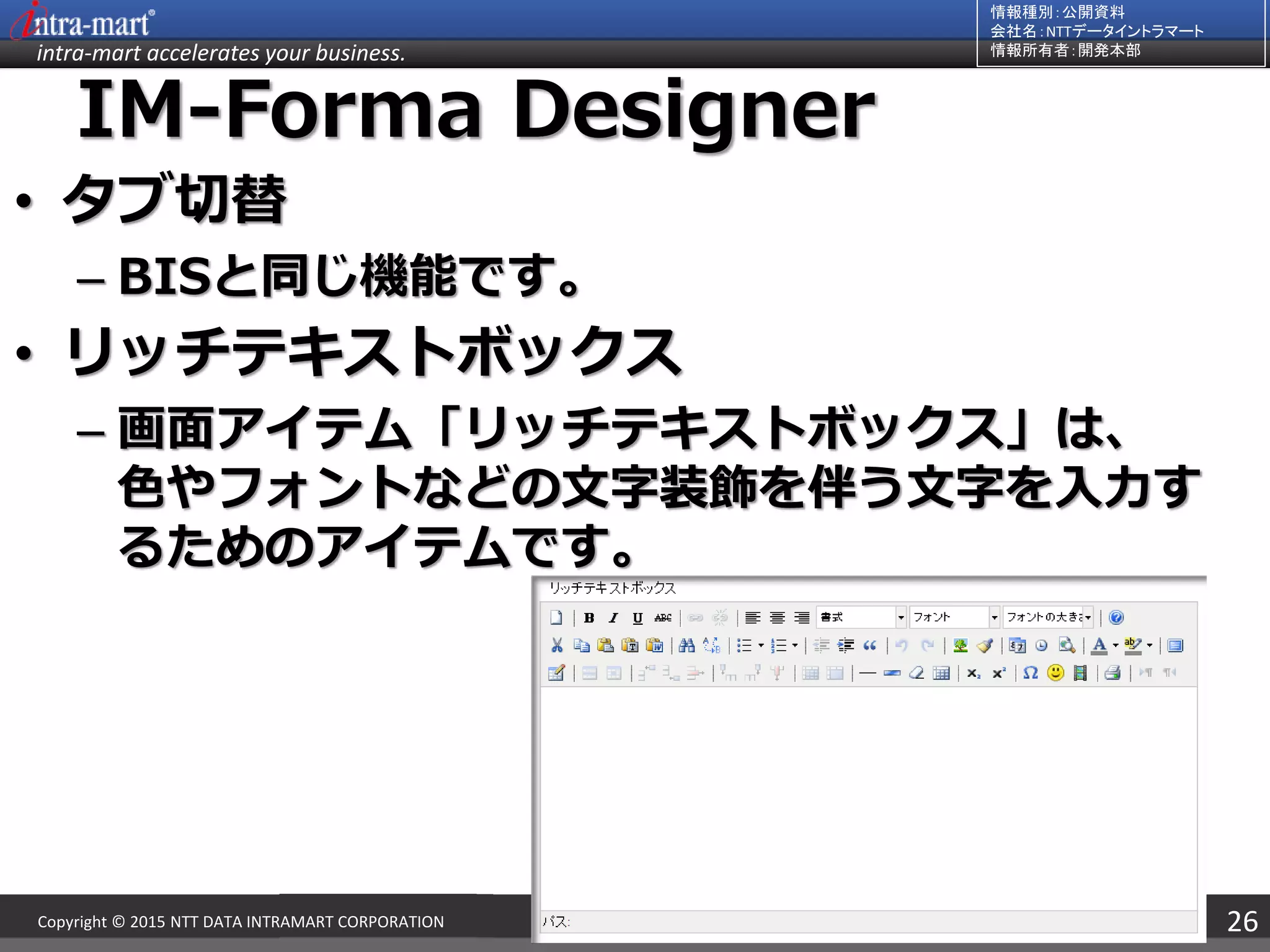 intra-mart accelerates your business.
情報種別：公開資料
会社名：NTTデータイントラマート
情報所有者：開発本部
26Copyright © 2015 NTT DATA INTRAMART CORPORATION
IM-Forma Designer
• タブ切替
– BISと同じ機能です。
• リッチテキストボックス
– 画面アイテム「リッチテキストボックス」は、
色やフォントなどの文字装飾を伴う文字を入力す
るためのアイテムです。
 