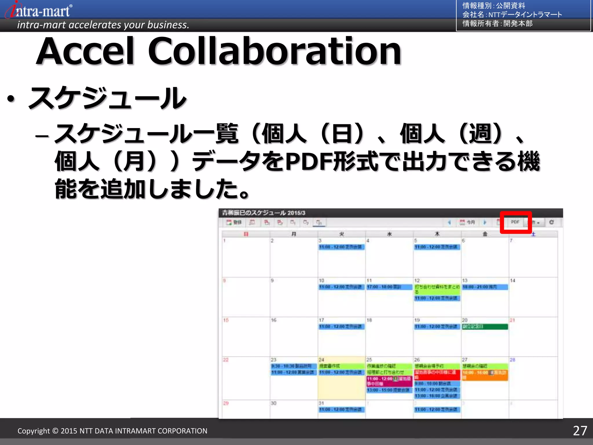 intra-mart accelerates your business.
情報種別：公開資料
会社名：NTTデータイントラマート
情報所有者：開発本部
27Copyright © 2015 NTT DATA INTRAMART CORPORATION
Accel Collaboration
• スケジュール
– スケジュール一覧（個人（日）、個人（週）、
個人（月））データをPDF形式で出力できる機
能を追加しました。
 
