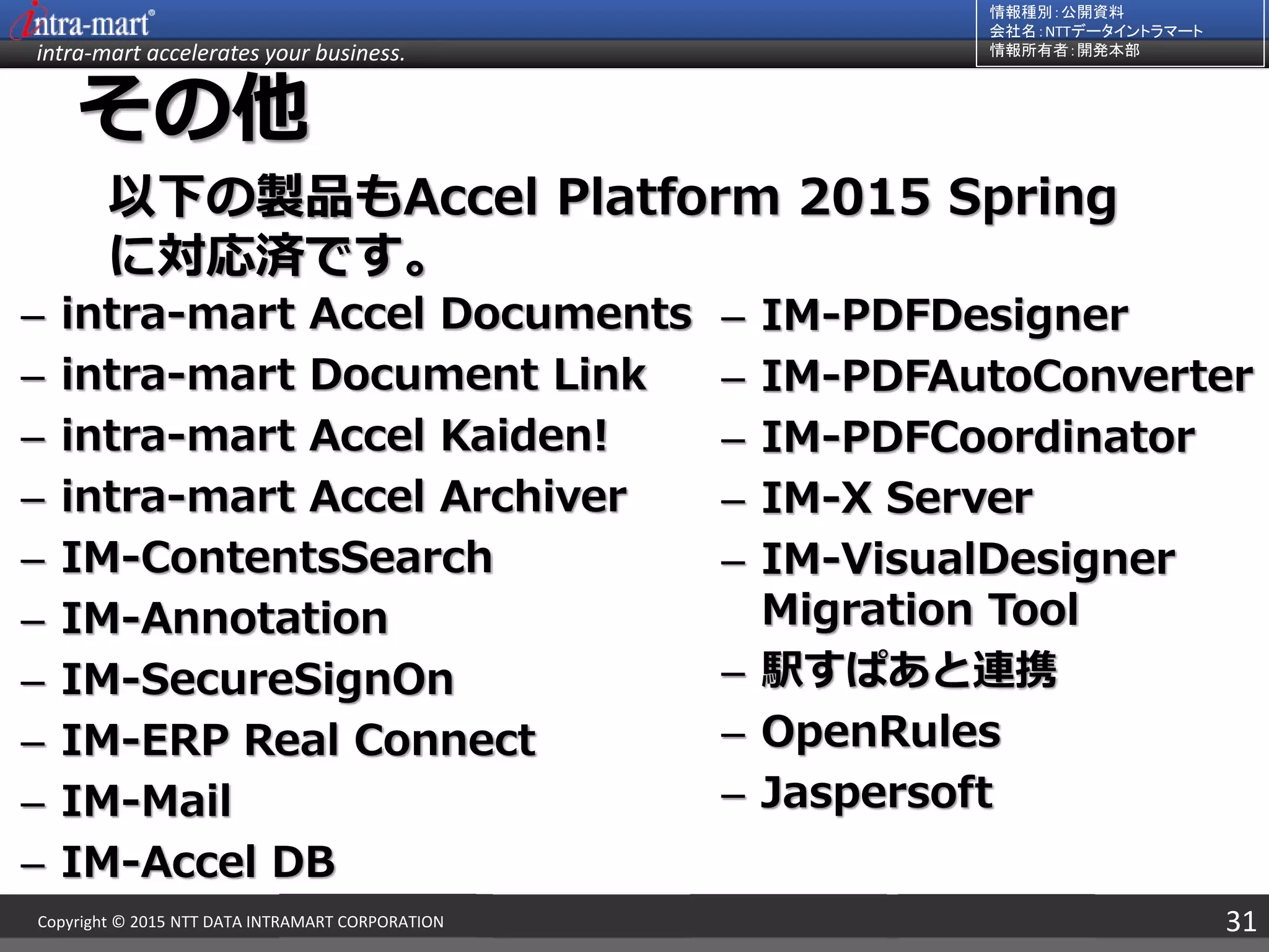 intra-mart accelerates your business.
情報種別：公開資料
会社名：NTTデータイントラマート
情報所有者：開発本部
31Copyright © 2015 NTT DATA INTRAMART CORPORATION
その他
– intra-mart Accel Documents
– intra-mart Document Link
– intra-mart Accel Kaiden!
– intra-mart Accel Archiver
– IM-ContentsSearch
– IM-Annotation
– IM-SecureSignOn
– IM-ERP Real Connect
– IM-Mail
– IM-Accel DB
– IM-PDFDesigner
– IM-PDFAutoConverter
– IM-PDFCoordinator
– IM-X Server
– IM-VisualDesigner
Migration Tool
– 駅すぱあと連携
– OpenRules
– Jaspersoft
以下の製品もAccel Platform 2015 Spring
に対応済です。
 