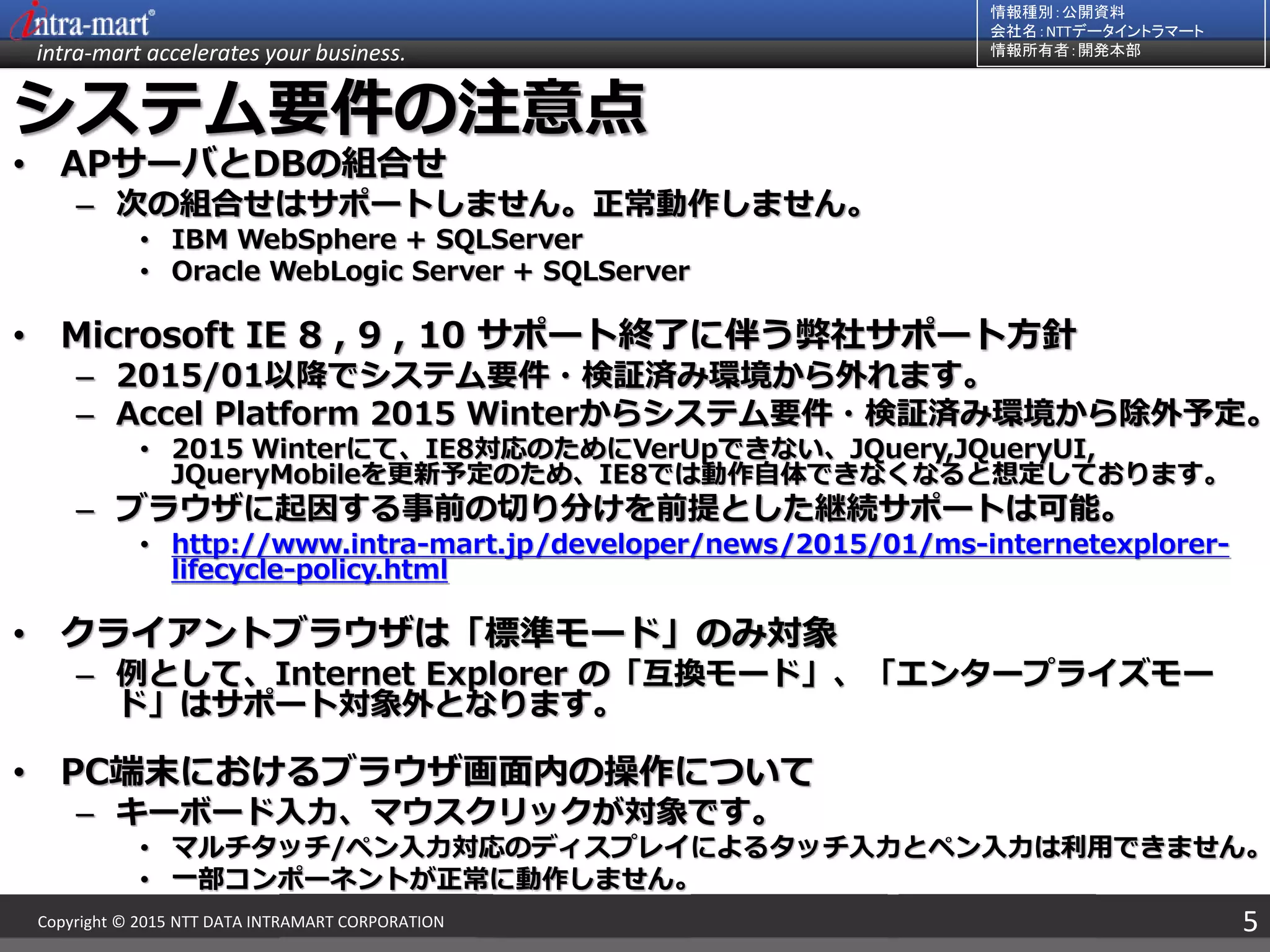 intra-mart accelerates your business.
情報種別：公開資料
会社名：NTTデータイントラマート
情報所有者：開発本部
5Copyright © 2015 NTT DATA INTRAMART CORPORATION
システム要件の注意点
• APサーバとDBの組合せ
– 次の組合せはサポートしません。正常動作しません。
• IBM WebSphere + SQLServer
• Oracle WebLogic Server + SQLServer
• Microsoft IE 8 , 9 , 10 サポート終了に伴う弊社サポート方針
– 2015/01以降でシステム要件・検証済み環境から外れます。
– Accel Platform 2015 Winterからシステム要件・検証済み環境から除外予定。
• 2015 Winterにて、IE8対応のためにVerUpできない、JQuery,JQueryUI,
JQueryMobileを更新予定のため、IE8では動作自体できなくなると想定しております。
– ブラウザに起因する事前の切り分けを前提とした継続サポートは可能。
• http://www.intra-mart.jp/developer/news/2015/01/ms-internetexplorer-
lifecycle-policy.html
• クライアントブラウザは「標準モード」のみ対象
– 例として、Internet Explorer の「互換モード」、「エンタープライズモー
ド」はサポート対象外となります。
• PC端末におけるブラウザ画面内の操作について
– キーボード入力、マウスクリックが対象です。
• マルチタッチ/ペン入力対応のディスプレイによるタッチ入力とペン入力は利用できません。
• 一部コンポーネントが正常に動作しません。
 
